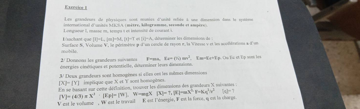 Les grandeurs de physiques sont munies d'unité reliée à une dimension dans le système 
international d'unités MKSA (mètre, kilogramme, seconde et ampère). 
Longueur l, masse m, temps t et intensité de courant i. 
1/sachant que [I]=L, [m]=M, [t]=T et [i]=A , déterminer les dimensions de : 
Surface S, Volume V, le périmètre p d'un cercle de rayon r, la Vitesse v et les accélérations a d'un 
mobile. 
2/ Donnons les grandeurs suivantes F=ma, Ec=(1/2)mv^2, Em=Ec+Ep. Ou Ec et Ep sont les 
énergies cinétiques et potentielle, déterminer leurs dimensions. 
3/ Deux grandeurs sont homogènes si elles ont les mêmes dimensions
[X]=[Y] implique que X et Y sont homogènes. 
En se basant sur cette définition, trouver les dimensions des grandeurs X suivantes :
[V]=(4/3)π X^3· [Ep]=[W], W=mgX[X]=?, [E]=mX^(2,)F=Kq^2/r^2 [q]=? 
V est le volume , W est le travail E est l’énergie, F est la force, q est la charge.