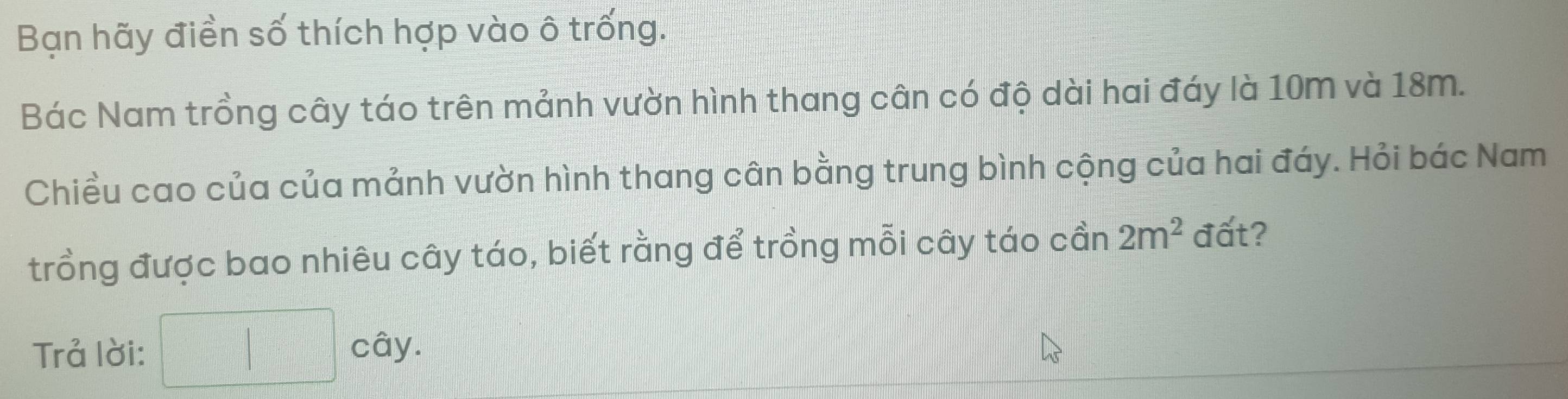 Bạn hãy điền số thích hợp vào ô trống. 
Bác Nam trồng cây táo trên mảnh vườn hình thang cân có độ dài hai đáy là 10m và 18m. 
Chiều cao của của mảnh vườn hình thang cân bằng trung bình cộng của hai đáy. Hỏi bác Nam 
trồng được bao nhiêu cây táo, biết rằng để trồng mỗi cây táo cần 2m^2 đất? 
Trả lời: □ cay.