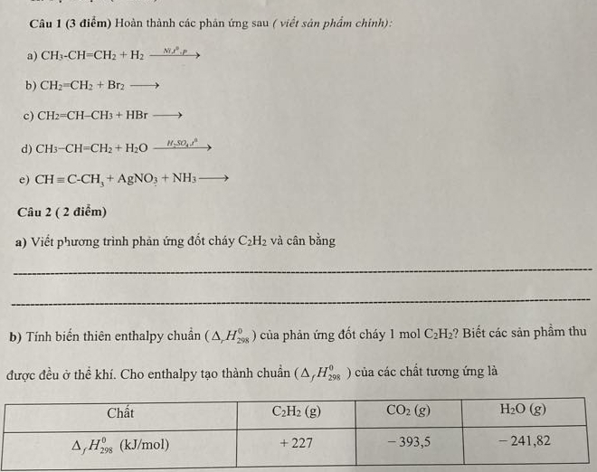 Hoàn thành các phản ứng sau ( viềt sản phẩm chính):
a) CH_3-CH=CH_2+H_2xrightarrow Nif^2.p
b) CH_2=CH_2+Br_2to
c) CH_2=CH-CH_3+HBrto
d) CH_3-CH=CH_2+H_2O_ H_2SO_4J^8
e) CHequiv C-CH_3+AgNO_3+NH_3to
Câu 2 ( 2 điểm)
a) Viết phương trình phản ứng đốt cháy C_2H_2 và cân bằng
_
_
b) Tính biến thiên enthalpy chuẩn (△ _rH_(298)^0) của phản ứng đốt cháy 1 mol C_2H_2 ? Biết các sản phầm thu
được đều ở thể khí. Cho enthalpy tạo thành chuẩn (△ _fH_(298)^0) của các chất tương ứng là