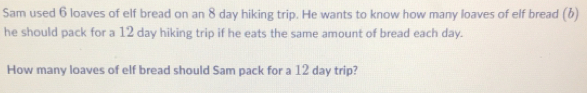 Sam used 6 loaves of elf bread on an 8 day hiking trip. He wants to know how many loaves of elf bread (b) 
he should pack for a 12 day hiking trip if he eats the same amount of bread each day. 
How many loaves of elf bread should Sam pack for a 12 day trip?