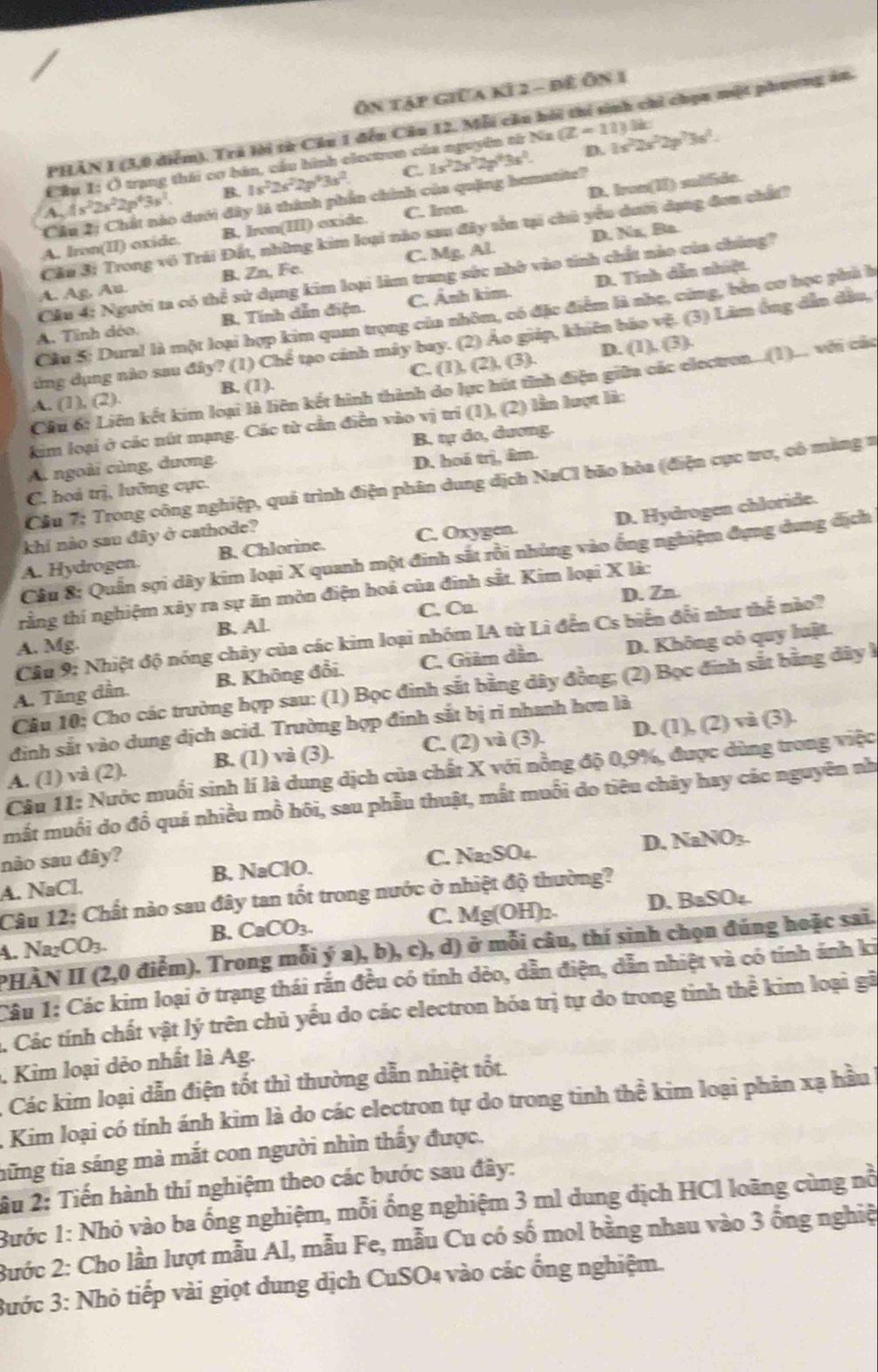 Ôn tập giữa kỉ 2 - đê Ôn 1
PHAN 1 (3,0 diểm). Trá lời từ Cầu 1 đến Câu 12, Mỗi cầu hôi thí sinh chỉ chọn một phương ăn.
D.
Cầu 1: Ở trạng thái cơ bán, cầu hình clectron của nguyên từ Na (Z-11) 1s^22s^22p^23s^2.
C.
A. is^22s^22p^43s^2 B. 1s^22s^22p^63s^2 1s^22s^22p^43s^2
Câu 2; Chất nào dưới đây là thành phần chính của quặng homatite?
A. Iron(II) oxide. B. Iron(III) exide. C. Iron. D. Iron(II) sulfide.
D. Nz, Ba.
Cầu 3: Trong vô Trái Đất, những kim loại nào sau đây tền tại chủ yểu dưới dụng đơn chất?
A. Ag, Au. B. Zn, Fe. C. Mg, Al.
Cầu 4: Người ta có thể sử dụng kim loại làm trang sức nhờ vào tinh chất nào của chúng?
A. Tinh déo. B. Tính dẫn điện. C. Ảnh kim. D. Tính dẫn nhiệt.
Câu 5: Dural là một loại hợp kim quan trọng của nhôm, có đặc điểm là nhẹ, cũng, bên cơ học phủ h
ứng dụng nào sau đây? (1) Chế tạo cánh máy bay. (2) Áo giáp, khiên bão vệ. (3) Lâm ông dẫn đầu,
D. (1). (3)
A. (1), (2). B. (1). C. (1), (2), (3)
Câu 6; Liên kết kim loại là liên kết hình thành do lực hút tỉnh điện giữa các electron...(1)... với các
kim loại ở các nút mạng. Các từ cần điễn vào vị trí (1), (2) lần lượt là:
A. ngoài cùng, dương, B. tự do, dương.
C. hoả trị, lưỡng cực. D. hoá trị, âm.
Cầu 7; Trong công nghiệp, quả trình điện phân dung dịch NaCl bão hòa (điện cực trơ, cô màng =
A. Hydrogen. B. Chlorine. C. Oxygen. D. Hydrogen chloride.
khí nào sau đây ở cathode?
Câu 8: Quần sợi dây kim loại X quanh một đinh sắt rồi nhủng vào ống nghiệm đựng dung địch
D. Zn
rằng thí nghiệm xây ra sự ăn mòn điện hoá của đinh sắt. Kim loại X là:
A. Mg. B. Al. C. Cn.
Câu 9: Nhiệt độ nóng chây của các kim loại nhóm IA từ Li đến Cs biển đổi như thể nào?
A. Tăng dần. B. Không đổi. C. Giảm dần. D. Không có quy luật.
Câu 10; Cho các trường hợp sau: (1) Bọc đinh sắt bằng dây đồng; (2) Bọc đinh sắt bằng dây h
định sắt vào dung dịch acid. Trường hợp đinh sắt bị rì nhanh hơn là
A. (1) và (2). B. (1) và (3). C. (2) và (3). D. (1), (2) và (3).
Câu 11: Nước muối sinh lí là dung dịch của chất X với nồng độ 0,9%, được dùng trong việc
mắt muối do đồ quá nhiều mồ hôi, sau phẫu thuật, mắt muối do tiêu chây hay các nguyên nh
não sau đây?
A. NaCl. B. NaClO. C. Na₂SO₄. D. NaNO₃.
Câu 12: Chất nào sau đây tan tốt trong nước ở nhiệt độ thường?
B. CaCO_3. C. Mg(OH)2. D. BaSO₄.
PHÀN II (2,0 điểm). Trong mỗi ý a), b), c), d) ở mỗi câu, thí sinh chọn đúng hoặc sai.
A. Na₂CO3.
Câu 1: Các kim loại ở trạng thái rắn đều có tính dẻo, dẫn điện, dẫn nhiệt và có tính ánh ki
. Các tính chất vật lý trên chủ yếu do các electron hóa trị tự do trong tinh thể kim loại gã
Kim loại dẻo nhất là Ag.
, Các kim loại dẫn điện tốt thì thường dẫn nhiệt tốt.
A Kim loại có tính ánh kim là do các electron tự do trong tinh thể kim loại phản xạ hầu
tững tia sáng mà mắt con người nhìn thấy được.
2u 2: Tiến hành thí nghiệm theo các bước sau đây:
Bước 1: Nhỏ vào ba ống nghiệm, mỗi ống nghiệm 3 ml dung dịch HCl loãng cùng nỗ
Bước 2: Cho lần lượt mẫu Al, mẫu Fe, mẫu Cu có số mol bằng nhau vào 3 ống nghiệ
3ước 3: Nhỏ tiếp vài giọt dung dịch CuSO4 vào các ổng nghiệm.