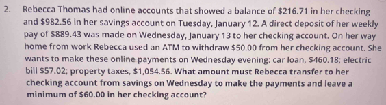 Rebecca Thomas had online accounts that showed a balance of $216.71 in her checking 
and $982.56 in her savings account on Tuesday, January 12. A direct deposit of her weekly 
pay of $889.43 was made on Wednesday, January 13 to her checking account. On her way 
home from work Rebecca used an ATM to withdraw $50.00 from her checking account. She 
wants to make these online payments on Wednesday evening: car loan, $460.18; electric 
bill $57.02; property taxes, $1,054.56. What amount must Rebecca transfer to her 
checking account from savings on Wednesday to make the payments and leave a 
minimum of $60.00 in her checking account?