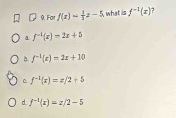 For f(x)= 1/2 x-5 , what is f^(-1)(x)
a. f^(-1)(x)=2x+5
b. f^(-1)(x)=2x+10
C. f^(-1)(x)=x/2+5
d. f^(-1)(x)=x/2-5