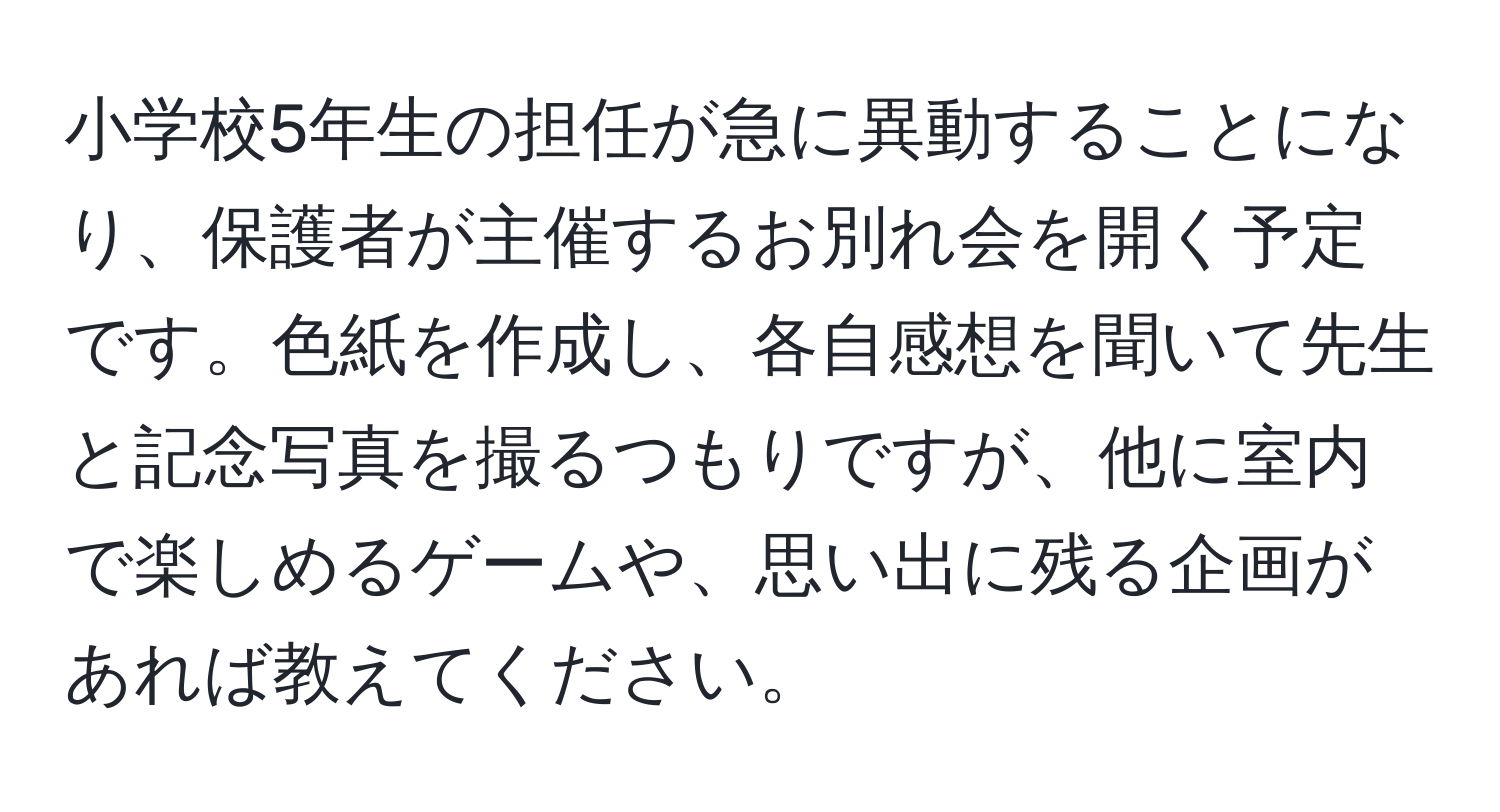 小学校5年生の担任が急に異動することになり、保護者が主催するお別れ会を開く予定です。色紙を作成し、各自感想を聞いて先生と記念写真を撮るつもりですが、他に室内で楽しめるゲームや、思い出に残る企画があれば教えてください。