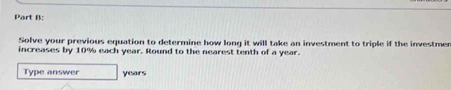 Solve your previous equation to determine how long it will take an investment to triple if the investmer 
increases by 10% each year. Round to the nearest tenth of a year. 
Type answer years