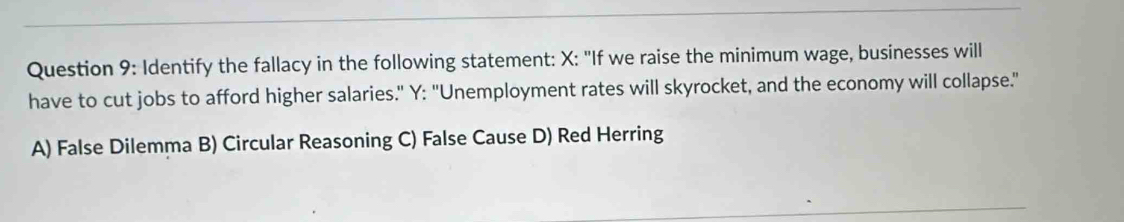 Identify the fallacy in the following statement: X : "If we raise the minimum wage, businesses will
have to cut jobs to afford higher salaries." Y : "Unemployment rates will skyrocket, and the economy will collapse."
A) False Dilemma B) Circular Reasoning C) False Cause D) Red Herring