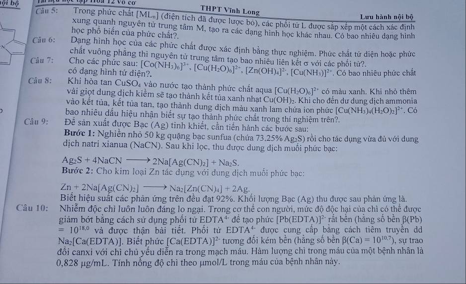 P1ập Hoa 12 vô có
Câu 5:
THPT Vĩnh Long
Lưu hành nội bộ
bội bộ  Trong phức chất [ML_n] (điện tích đã được lược bỏ), các phối tử L được sắp xếp một cách xác định
xung quanh nguyên tử trung tâm M, tạo ra các dạng hình học khác nhau. Có bao nhiêu dạng hình
học phổ biến của phức chất?.
Câu 6: Dạng hình học của các phức chất được xác định bằng thực nghiệm. Phức chất tứ diện hoặc phức
chất vuông phẳng thì nguyên tử trung tâm tạo bao nhiêu liên kết σ với các phối tử?.
Câu 7:  Cho các phức sau: [Co(NH_3)_6]^3+,[Cu(H_2O)_6]^2+,[Zn(OH)_4]^2-,[Cu(NH_3)]^2+. Có bao nhiêu phức chất
có dạng hình tứ diện?.
Câu 8: Khi hòa tan CuSO₄ vào nước tạo thành phức chất aqua [Cu(H_2O)_6]^2+ có màu xanh. Khi nhỏ thêm
vài giọt dung dịch kiểm sẽ tạo thành kết tủa xanh nhạt Cu(OH)_2. : Khi cho đến dư dung dịch ammonia
vào kết tủa, kết tủa tan, tạo thành dung dịch màu xanh lam chứa ion phức [Cu(NH_3)_4(H_2O)_2]^2+. Có
bao nhiêu dấu hiệu nhận biết sự tạo thành phức chất trong thí nghiệm trên?.
Câu 9: D sê sản xuất được Bạc (Ag) tinh khiết, cần tiến hành các bước sau:
Bước 1: Nghiền nhỏ 50 kg quặng bạc sunfua (chứa 73.25% Ag₂S) rồi cho tác dụng vừa đủ với dung
dịch natri xianua (NaCN). Sau khi lọc, thu được dung dịch muối phức bạc:
Ag_2S+4NaCNto 2Na[Ag(CN)_2]+Na_2S.
Bước 2: Cho kim loại Zn tác dụng với dung dịch muối phức bạc:
Zn+2Na[Ag(CN)_2]to Na_2[Zn(CN)_4]+2Ag.
Biết hiệu suất các phản ứng trên đều đạt 92%. Khối lượng Bạc (Ag) thu được sau phản ứng là.
Câu 10: Nhiễm độc chỉ luôn luôn đáng lo ngại. Trong cơ thể con người, mức độ độc hại của chì có thể được
giảm bớt bằng cách sử dụng phối tử EDTA^(4-) đề tạo phức [Pb(EDTA 1^(2-) rất bền (hằng số bền beta (Pb)
=10^(18.0) và được thận bài tiết. Phối tử EDTA^(4-) * được cung cấp bằng cách tiêm truyền dd
Na_2[Ca(EDTA). Biết phức [Ca(EDTA ]^2- tương đối kém bền (hằng số bền beta (Ca)=10^(10.7)) , sự trao
đổi canxi với chì chủ yếu diễn ra trong mạch máu. Hàm lượng chì trong máu của một bệnh nhân là
0,828 μg/mL. Tính nồng độ chì theo μmol/L trong máu của bệnh nhân này.