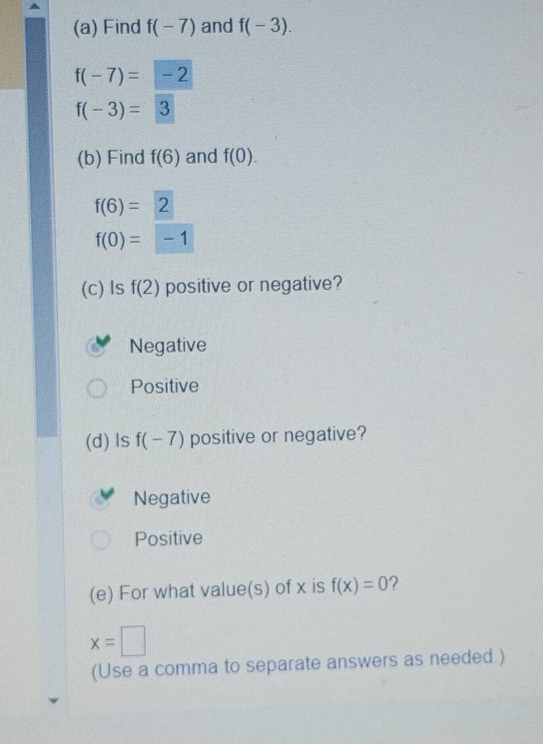 Find f(-7) and f(-3).
f(-7)=-2
f(-3)=3
(b) Find f(6) and f(0).
f(6)=2
f(0)=□ -1
(c) Is f(2) positive or negative?
Negative
Positive
(d) ls f(-7) positive or negative?
Negative
Positive
(e) For what value(s) of x is f(x)=0 2
x=□
(Use a comma to separate answers as needed.)