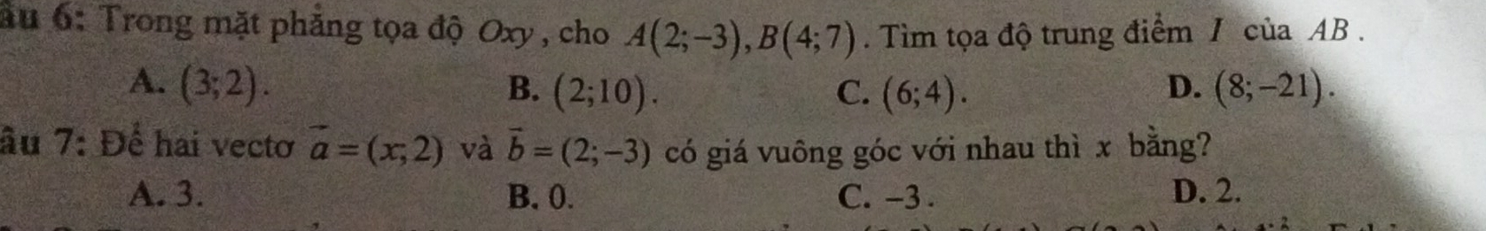 ău 6: Trong mặt phẳng tọa độ Oxy , cho A(2;-3), B(4;7). Tìm tọa độ trung điểm / của AB.
A. (3;2). B. (2;10). C. (6;4). (8;-21). 
D.
âu 7: Để hai vecto vector a=(x,2) và vector b=(2;-3) có giá vuông góc với nhau thì x bằng?
A. 3. B. 0. C. -3. D. 2.