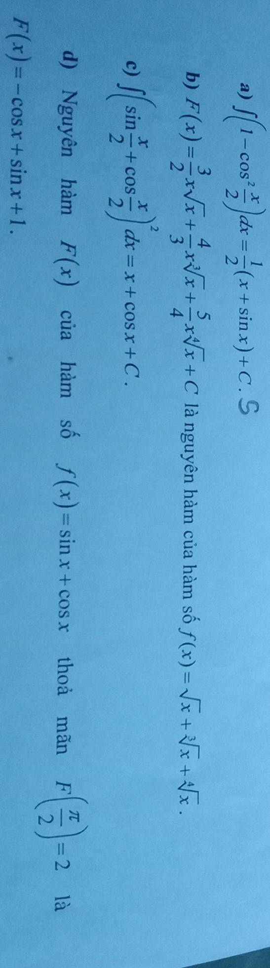 a) ∈t (1-cos^2 x/2 )dx= 1/2 (x+sin x)+C.
b) F(x)= 3/2 xsqrt(x)+ 4/3 xsqrt[3](x)+ 5/4 xsqrt[4](x)+C là nguyên hàm của hàm số f(x)=sqrt(x)+sqrt[3](x)+sqrt[4](x).
c) ∈t (sin  x/2 +cos  x/2 )^2dx=x+cos x+C.
d) Nguyên hàm F(x) của hàm số f(x)=sin x+cos x thoà mãn F( π /2 )=2 là
F(x)=-cos x+sin x+1.