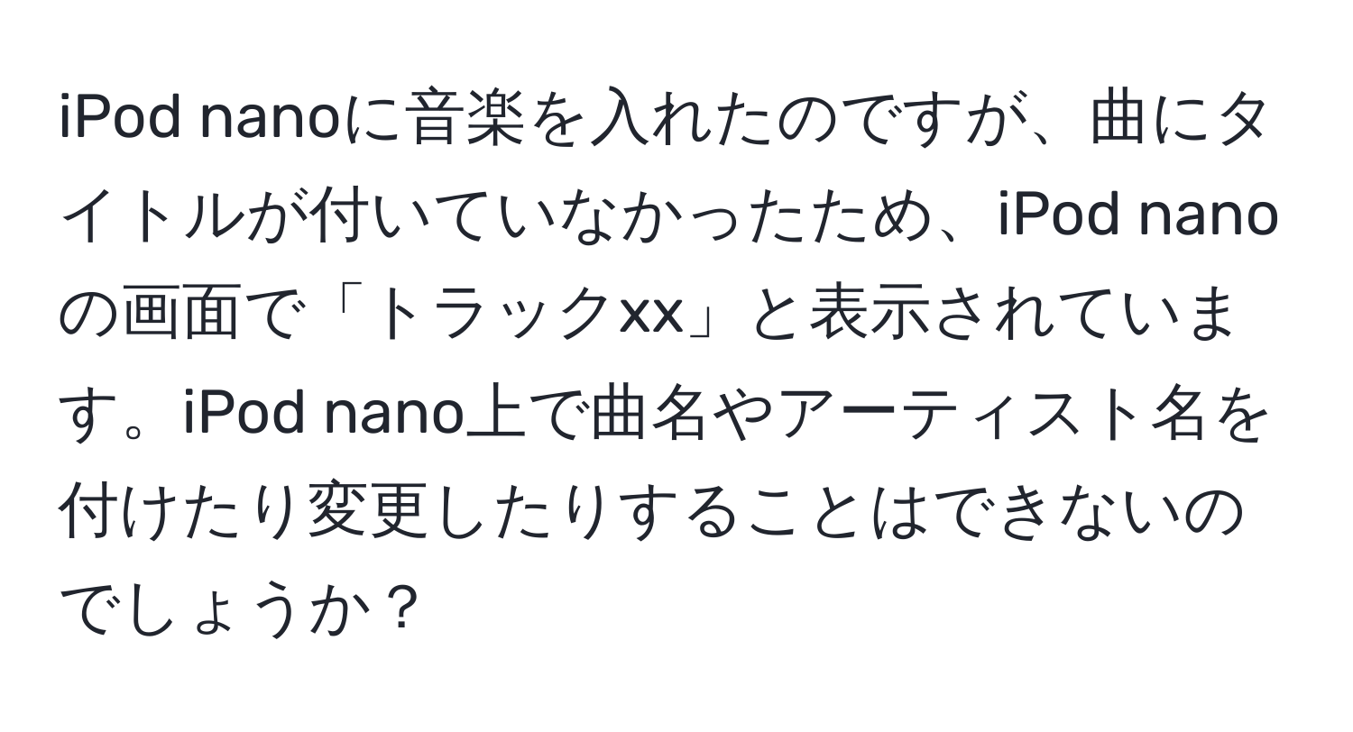 iPod nanoに音楽を入れたのですが、曲にタイトルが付いていなかったため、iPod nanoの画面で「トラックxx」と表示されています。iPod nano上で曲名やアーティスト名を付けたり変更したりすることはできないのでしょうか？