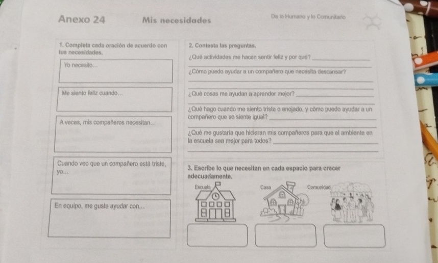 Anexo 24 Mis necesidades De lo Humano y lo Comunitario 
1. Completa cada oración de acuerdo con 2. Contesta las preguntas. 
tus necesidades. ¿Qué actividades me hacen sentir feliz y por qué?_ 
Yo necesito... 
_ 
¿Cómo puedo ayudar a un compañero que necesita descansar? 
_ 
_ 
Me siento feliz cuando... ¿Qué cosas me ayudan a aprender mejor?_ 
_ 
¿Qué hago cuando me siento triste o enojado, y cómo puedo ayudar a un 
_ 
A veces, mis compañeros necesitan... compañero que se siente igual?_ 
¿Qué me gustaría que hicieran mis compañeros para que el ambiente en 
la escuela sea mejor para todos?_ 
_ 
Cuando veo que un compañero está triste, 3. Escribe lo que necesitan en cada espacio para crecer 
yo… adecuadamente. 
En equipo, me gusta ayudar con...