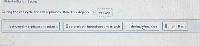 Fill in the Blank 1 point
During the cell cycle, the cell replicates DNA. This step occurs Answer
A
between interphase and mitosis before both interphase and mitosis during in terphase after mitosis