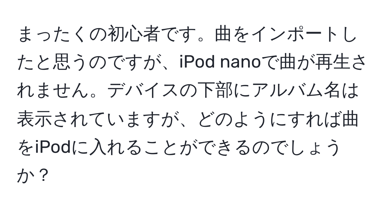 まったくの初心者です。曲をインポートしたと思うのですが、iPod nanoで曲が再生されません。デバイスの下部にアルバム名は表示されていますが、どのようにすれば曲をiPodに入れることができるのでしょうか？