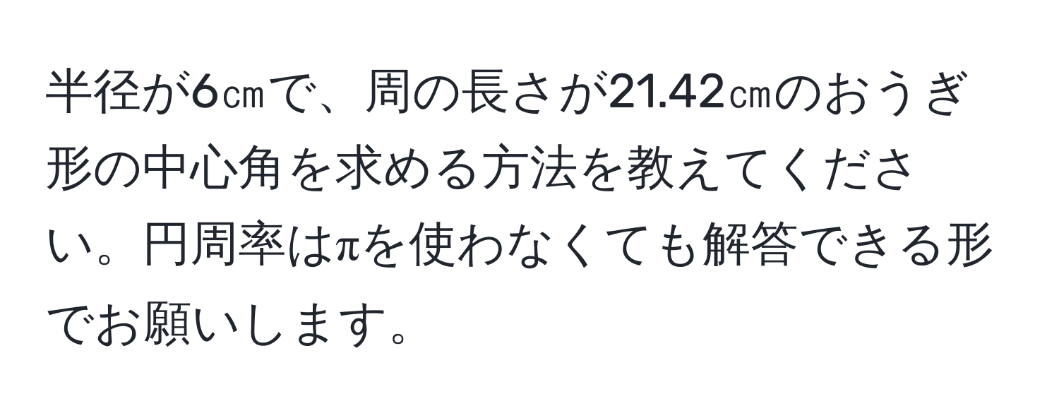 半径が6㎝で、周の長さが21.42㎝のおうぎ形の中心角を求める方法を教えてください。円周率はπを使わなくても解答できる形でお願いします。