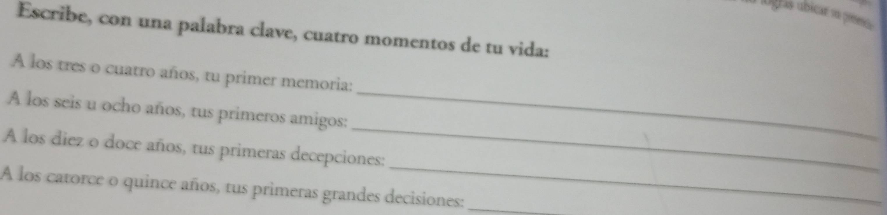 logras úbicar su preeo 
Escribe, con una palabra clave, cuatro momentos de tu vida: 
A los tres o cuatro años, tu primer memoria: 
_ 
A los seis u ocho años, tus primeros amigos: 
_ 
_ 
A los diez o doce años, tus primeras decepciones: 
A los catorce o quince años, tus primeras grandes decisiones:_