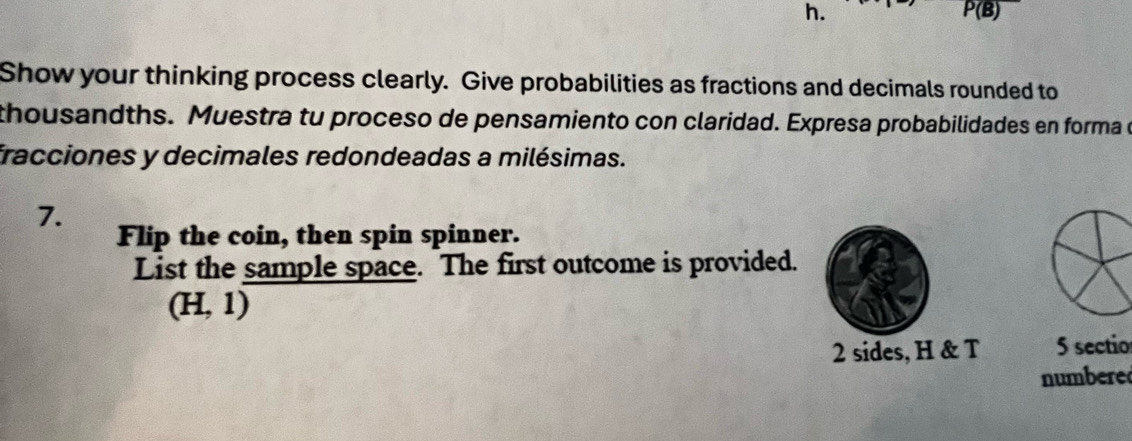 P(B) 
Show your thinking process clearly. Give probabilities as fractions and decimals rounded to 
thousandths. Muestra tu proceso de pensamiento con claridad. Expresa probabilidades en forma 
fracciones y decimales redondeadas a milésimas. 
7. 
Flip the coin, then spin spinner. 
List the sample space. The first outcome is provided.
(H,1)
2 sides, H & T 5 sectio 
numbere