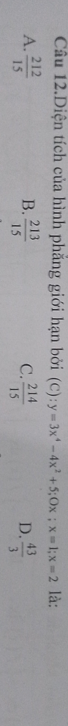 Câu 12.Diện tích của hình phẳng giới hạn bởi (C) : y=3x^4-4x^2+5; Ox; x=1; x=2 là:
B.
A.  212/15   213/15   214/15   43/3 
C.
D.