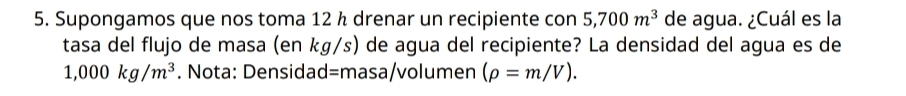 Supongamos que nos toma 12 ½ drenar un recipiente con 5,700m^3 de agua. ¿Cuál es la 
tasa del flujo de masa (en kg/s) de agua del recipiente? La densidad del agua es de
1,000kg/m^3. Nota: Densidad=masa/volumen (rho =m/V).