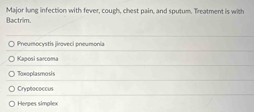 Major lung infection with fever, cough, chest pain, and sputum. Treatment is with
Bactrim.
Pneumocystis jiroveci pneumonia
Kaposi sarcoma
Toxoplasmosis
Cryptococcus
Herpes simplex