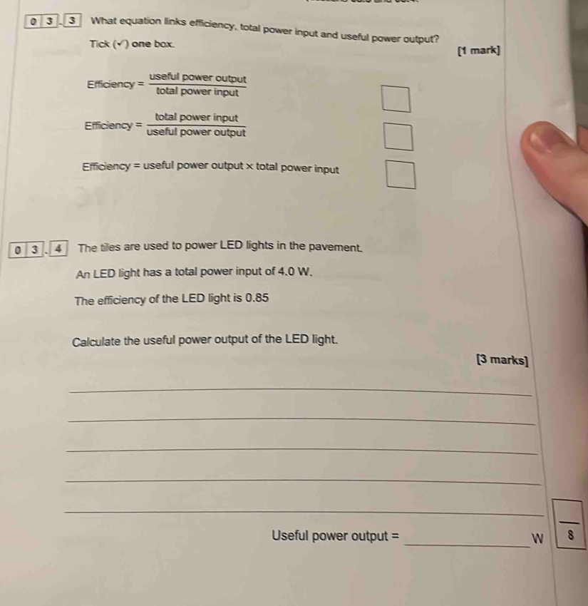 0 3 3 What equation links efficiency, total power input and useful power output? 
Tick (√) one box. 
[1 mark]
Efficiency= usefulpoweroutput/totalpowerinput 
1
Elficiency=frac totalpowerinput(usefulpoweroutput)° 
Efficiency = useful power output × total power input 
0 4 The tiles are used to power LED lights in the pavement. 
An LED light has a total power input of 4.0 W. 
The efficiency of the LED light is 0.85
Calculate the useful power output of the LED light. 
[3 marks] 
_ 
_ 
_ 
_ 
_Useful power output = _ 
 □ /8 