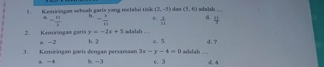 Kemiringan sebuah garis yang melalui titik (2,-5) dan (5,6) adalah …
b.
c.
d.
a. - 11/3  - 3/11   3/11   11/3 
2. Kemiringan garis y=-2x+5 adalah ..
a. -2 b. 2 c. 5 d. 7
3. Kemiringan garis dengan persamaan 3x-y-4=0 adalah …
a. -4 b. -3 c. 3 d. 4