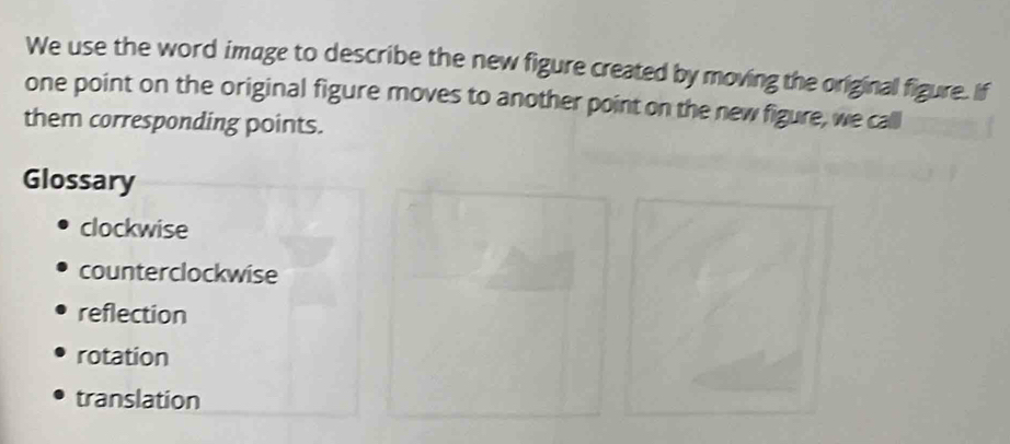 We use the word image to describe the new figure created by moving the original figure. if
one point on the original figure moves to another point on the new figure, we call
them corresponding points.
Glossary
clockwise
counterclockwise
reflection
rotation
translation