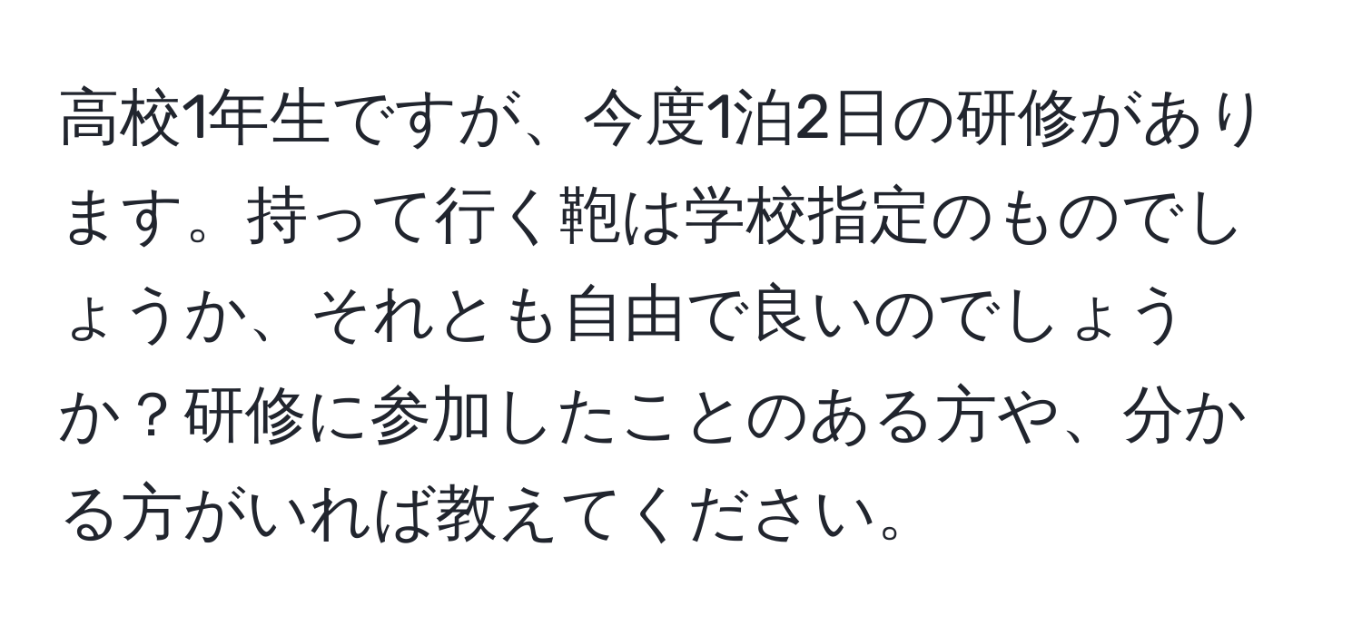 高校1年生ですが、今度1泊2日の研修があります。持って行く鞄は学校指定のものでしょうか、それとも自由で良いのでしょうか？研修に参加したことのある方や、分かる方がいれば教えてください。