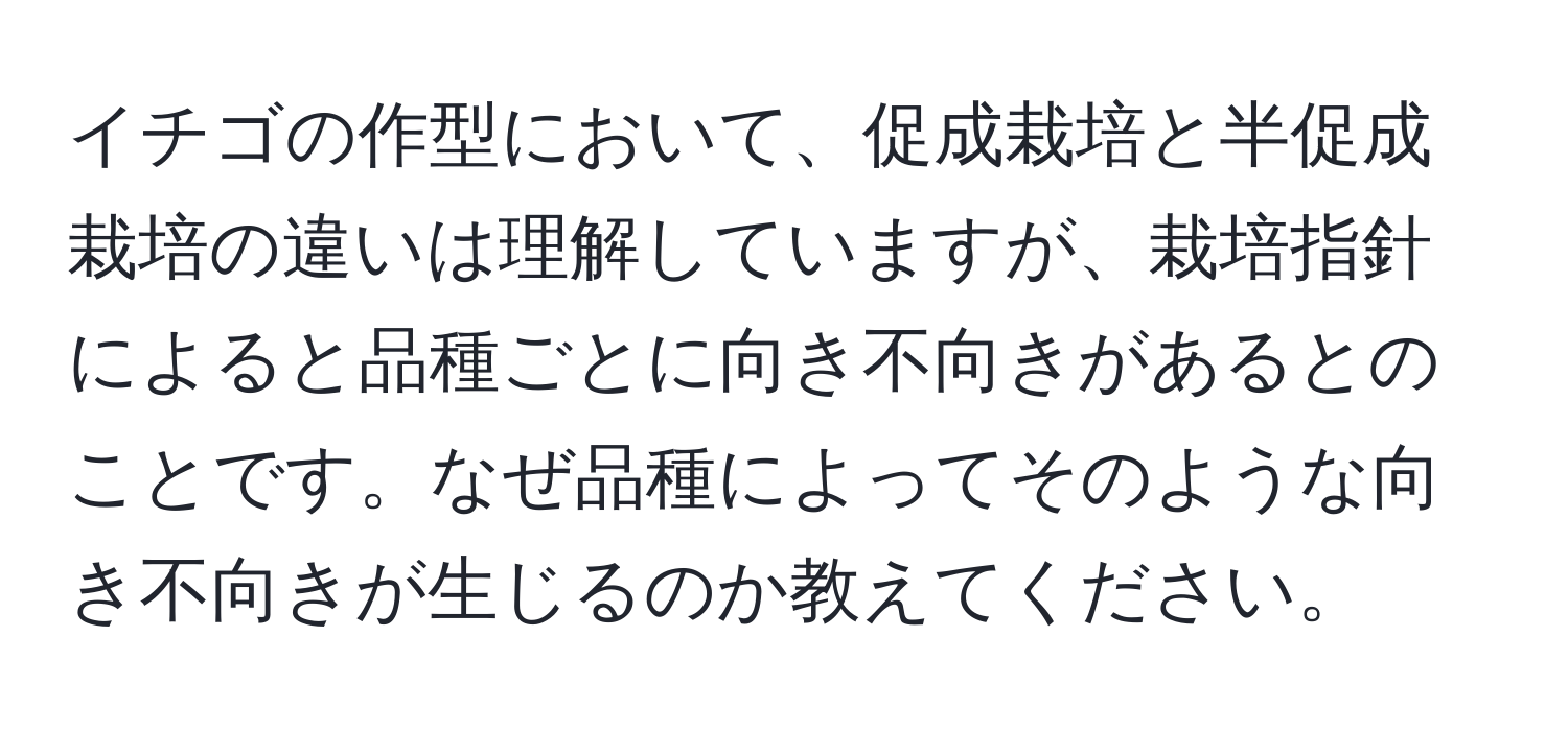 イチゴの作型において、促成栽培と半促成栽培の違いは理解していますが、栽培指針によると品種ごとに向き不向きがあるとのことです。なぜ品種によってそのような向き不向きが生じるのか教えてください。