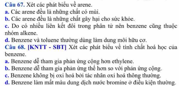 Xét các phát biểu về arene.
a. Các arene đều là những chất có mùi.
b. Các arene đều là những chất gây hại cho sức khỏe.
c. Do có nhiều liên kết đôi trong phân tử nên benzene cũng thuộc
nhóm alkene.
d. Benzene và toluene thường dùng làm dung môi hữu cơ.
Câu 68. [KNTT - SBT] Xét các phát biểu về tính chất hoá học của
benzene.
a. Benzene dễ tham gia phản ứng cộng hơn ethylene.
b. Benzene dễ tham gia phản ứng thể hơn so với phản ứng cộng.
c. Benzene không bị oxi hoá bởi tác nhân oxi hoá thông thường.
d. Benzene làm mất màu dung dịch nước bromine ở điều kiện thường.