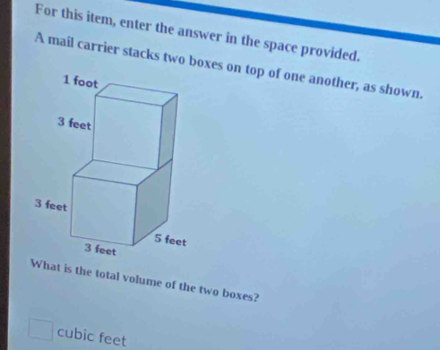 For this item, enter the answer in the space provided. 
A mail carrier stacks two boxes on top of one another, as shown. 
hat is the total volume of the two boxes?
cubic feet