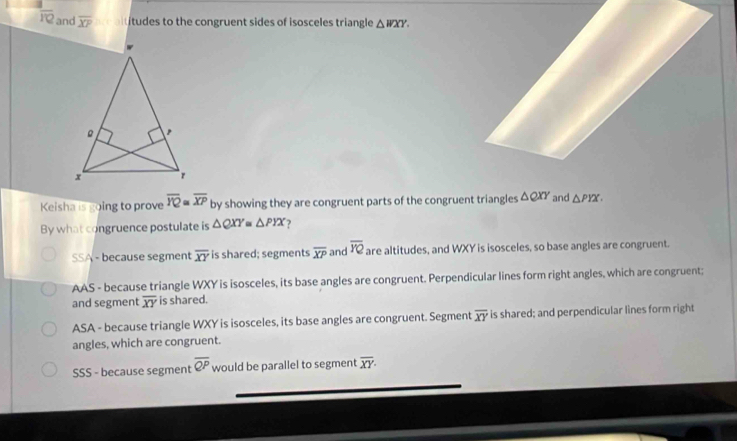 overline PQ and overline XP atitudes to the congruent sides of isosceles triangle △ WXY. 
Keisha is going to prove overline YQ≌ overline XP by showing they are congruent parts of the congruent triangles △ QXY and △ PYX. 
By what congruence postulate is △ QXY △ PYX 7
SSA - because segment overline XY is shared; segments overline XP and overline YQ are altitudes, and WXY is isosceles, so base angles are congruent.
AAS - because triangle WXY is isosceles, its base angles are congruent. Perpendicular lines form right angles, which are congruent;
and segment overline XY is shared.
ASA - because triangle WXY is isosceles, its base angles are congruent. Segment overline XY is shared; and perpendicular lines form right
angles, which are congruent.
SSS - because segment overline QP would be parallel to segment overline XY·