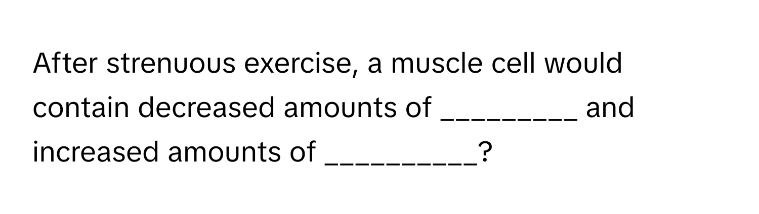 After strenuous exercise, a muscle cell would contain decreased amounts of _________ and increased amounts of __________?