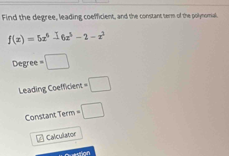 Find the degree, leading coefficient, and the constant term of the polynomial.
f(x)=5x^6-6x^5-2-x^2
Degree =□
Leading Coefficient =□
Constant Term =□
Calculator 
westion