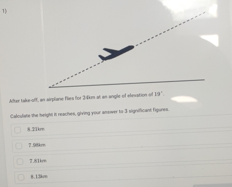 After take-off, an airplane flies for 24km at an angle of elevation of 19°. 
Calculate the height it reaches, giving your answer to 3 significant figures.
8.21km
7.98km
7.81km
8.13km