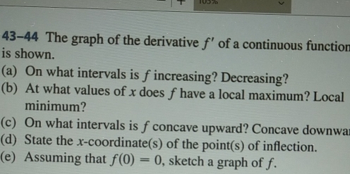 1057 
43-44 The graph of the derivative f' of a continuous functior 
is shown. 
(a) On what intervals is fincreasing? Decreasing? 
(b) At what values of x does f have a local maximum? Local 
minimum? 
(c) On what intervals is f concave upward? Concave downwa 
(d) State the x-coordinate(s) of the point(s) of inflection. 
(e) Assuming that f(0)=0 , sketch a graph of f.