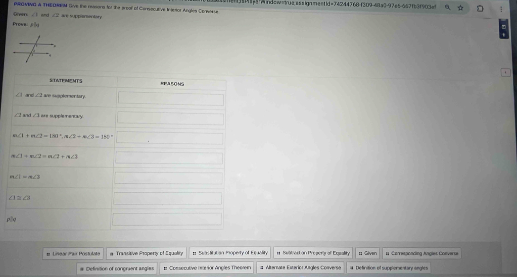 sment;isPlayerWindow=true;assignmentId=74244768-f309-48a0-97e6-667fb3f903ef 
PROVING A THEOREM Give the reasons for the proof of Consecutive Interior Angles Converse. 
Given: ∠ 1 and ∠ 2 are supplementary 
Prove: pilq 
STATEMENTS REASONS
∠ 1 and ∠ 2 are supplementary. _ 
∠ 2 and ∠ 3 are supplementary. □
m∠ 1+m∠ 2=180°, m∠ 2+m∠ 3=180°□
m∠ 1+m∠ 2=m∠ 2+m∠ 3 □
m∠ 1=m∠ 3 ∴ △ ADC) □
∠ 1≌ ∠ 3 1/2 □ 
plq 100,.. □ 
: Linear Pair Postulate # Transitive Property of Equality :: Substitution Property of Equality :: Subtraction Property of Equality : Given # Corresponding Angles Converse 
# Definition of congruent angles # Consecutive Interior Angles Theorem :: Alternate Exterior Angles Converse # Definition of supplementary angles