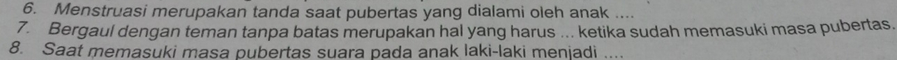 Menstruasi merupakan tanda saat pubertas yang dialami oleh anak .... 
7. Bergaul dengan teman tanpa batas merupakan hal yang harus ... ketika sudah memasuki masa pubertas. 
8. Saat memasuki masa pubertas suara pada anak laki-laki menjadi ....