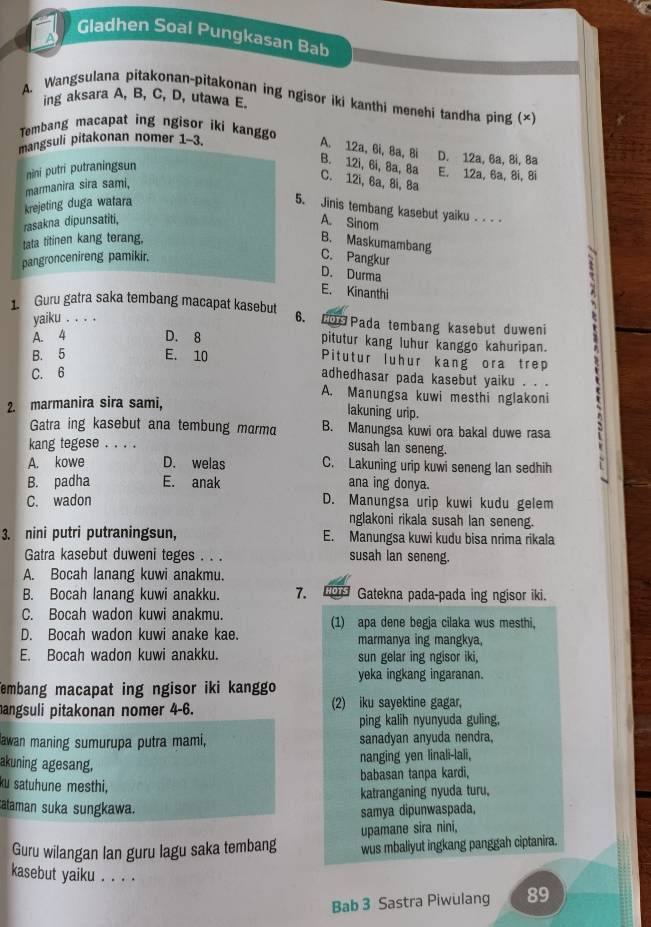 Gladhen Soal Pungkasan Bab
A
A. Wangsulana pitakonan-pitakonan ing ngisor iki kanthi menehi tandha ping (×)
ing aksara A, B, C, D, utawa E.
Tembang macapat ing ngisor iki kanggo
mangsuli pitakonan nomer 1-3.
A. 12a, 6i, 8a, Bi D. 12a, 6a, 8i, 8a
nini putri putraningsun
B. 12i, 6i, 8a, 8a C. 12i, 6a, 8i, Ba
E. 12a, 6a, 8i, 8i
marmanira sira sami,
krejeting duga watara
5. Jinis tembang kasebut yaiku . . . .
rasakna dipunsatiti, A. Sinom
tata titinen kang terang. B. Maskumambang
pangroncenireng pamikir. C. Pangkur
D. Durma
E. Kinanthi
1 Guru gatra saka tembang macapat kasebut 6. Los Pada tembang kasebut duweni
yaiku . . . .
A. 4 D. 8 pitutur kang luhur kanggo kahuripan.
B. 5 E. 10 Pitutur luhur kang ora trep
C. 6
adhedhasar pada kasebut yaiku . . .
A. Manungsa kuwi mesthi nglakoni
2. marmanira sira sami,
lakuning urip.
Gatra ing kasebut ana tembung marm B. Manungsa kuwi ora bakal duwe rasa
kang tegese . . . .
susah lan seneng.
A. kowe D. welas C. Lakuning urip kuwi seneng lan sedhih
B. padha E. anak ana ing donya.
C. wadon D. Manungsa urip kuwi kudu gelem
nglakoni rikala susah lan seneng.
3. nini putri putraningsun, E. Manungsa kuwi kudu bisa nrima rikala
Gatra kasebut duweni teges . . . susah lan seneng.
A. Bocah lanang kuwi anakmu.
B. Bocah lanang kuwi anakku. 7.  Gatekna pada-pada ing ngisor iki
C. Bocah wadon kuwi anakmu. (1) apa dene begja cilaka wus mesthi,
D. Bocah wadon kuwi anake kae. marmanya ing mangkya,
E. Bocah wadon kuwi anakku. sun gelar ing ngisor iki,
yeka ingkang ingaranan.
Tembang macapat ing ngisor iki kanggo
angsuli pitakonan nomer 4-6. (2) iku sayektine gagar,
ping kalih nyunyuda guling,
Jawan maning sumurupa putra mami, sanadyan anyuda nendra,
akuning agesang.
nanging yen linali-lali,
babasan tanpa kardi,
ku satuhune mesthi,
katranganing nyuda turu,
cataman suka sungkawa.
samya dipunwaspada,
upamane sira nini,
Guru wilangan lan guru lagu saka tembang wus mbaliyut ingkang panggah ciptanira.
kasebut yaiku . . . . 89
Bab 3 Sastra Piwulang