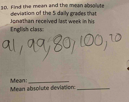 Find the mean and the mean absolute 
deviation of the 5 daily grades that 
Jonathan received last week in his 
English class: 
Mean:_ 
Mean absolute deviation:_