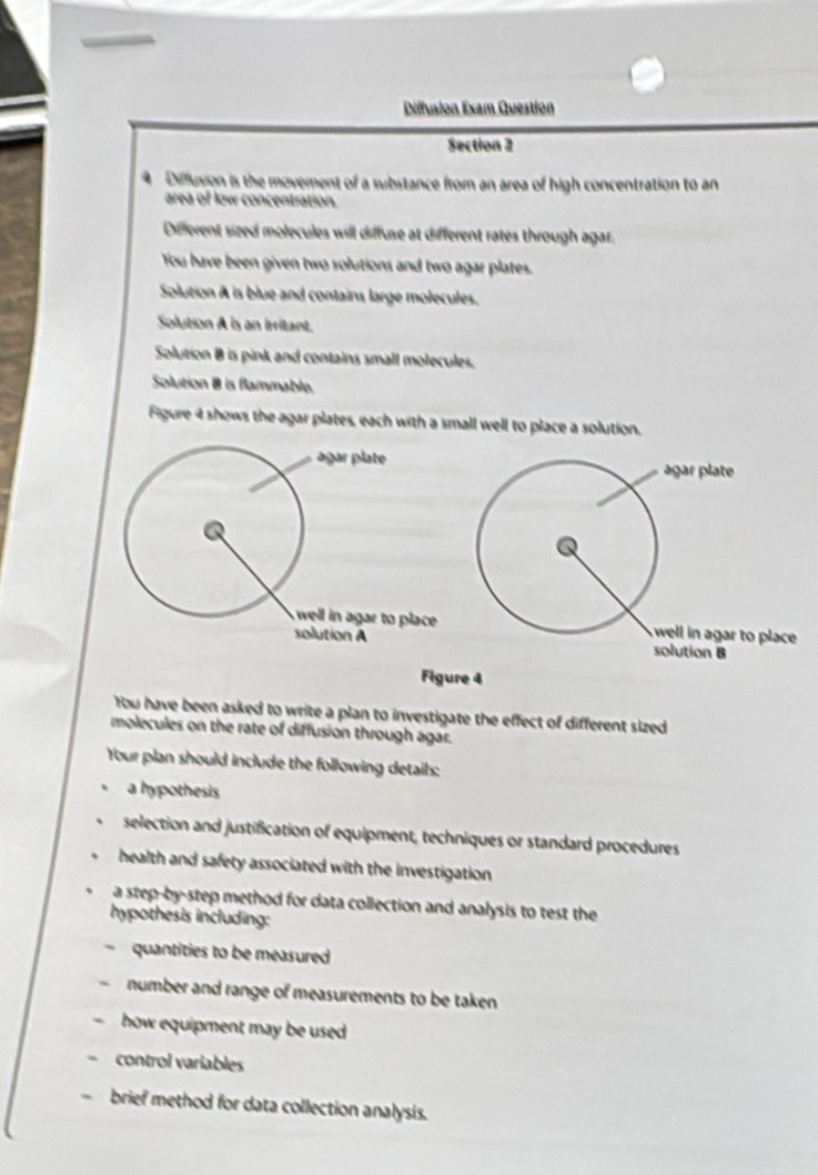 Diffusion Exam Question 
Section 2 
Difflusion is the movement of a substance from an area of high concentration to an 
area of low concentration. 
Deferent sized molecules will diffuse at different rates through agar. 
You have been given two solutions and two agar plates. 
Solution A is blue and contains large molecules. 
Solution A is an irritant. 
Solution B is pink and contains small molecules. 
Solution 8 is flammable. 
Figure 4 shows the agar plates, each with a small well to place a solution. 
Figure 4 
You have been asked to write a plan to investigate the effect of different sized 
molecules on the rate of diffusion through agar. 
Your plan should include the following details: 
a hypothesis 
selection and justification of equipment, techniques or standard procedures 
health and safety associated with the investigation. 
a step-by-step method for data collection and analysis to test the 
hypothesis including: 
. quantities to be measured 
number and range of measurements to be taken 
how equipment may be used 
control variables 
brief method for data collection analysis.