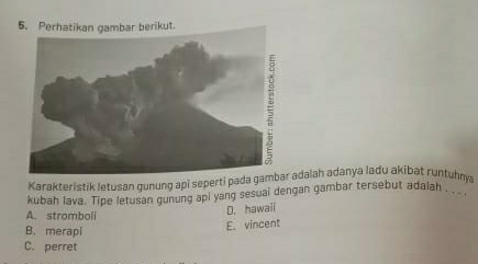 Perhatikan gambar berikut.
Karakteristik letusan gunung api seperti pada adaiah adanya ladu akibat runtuhny
kubah lava. Tipe letusan gunung api yang sesuai dengan gambar tersebut adaiah '_
A. stromboli
D. hawaii
B. merapi
E. vincent
C. perret