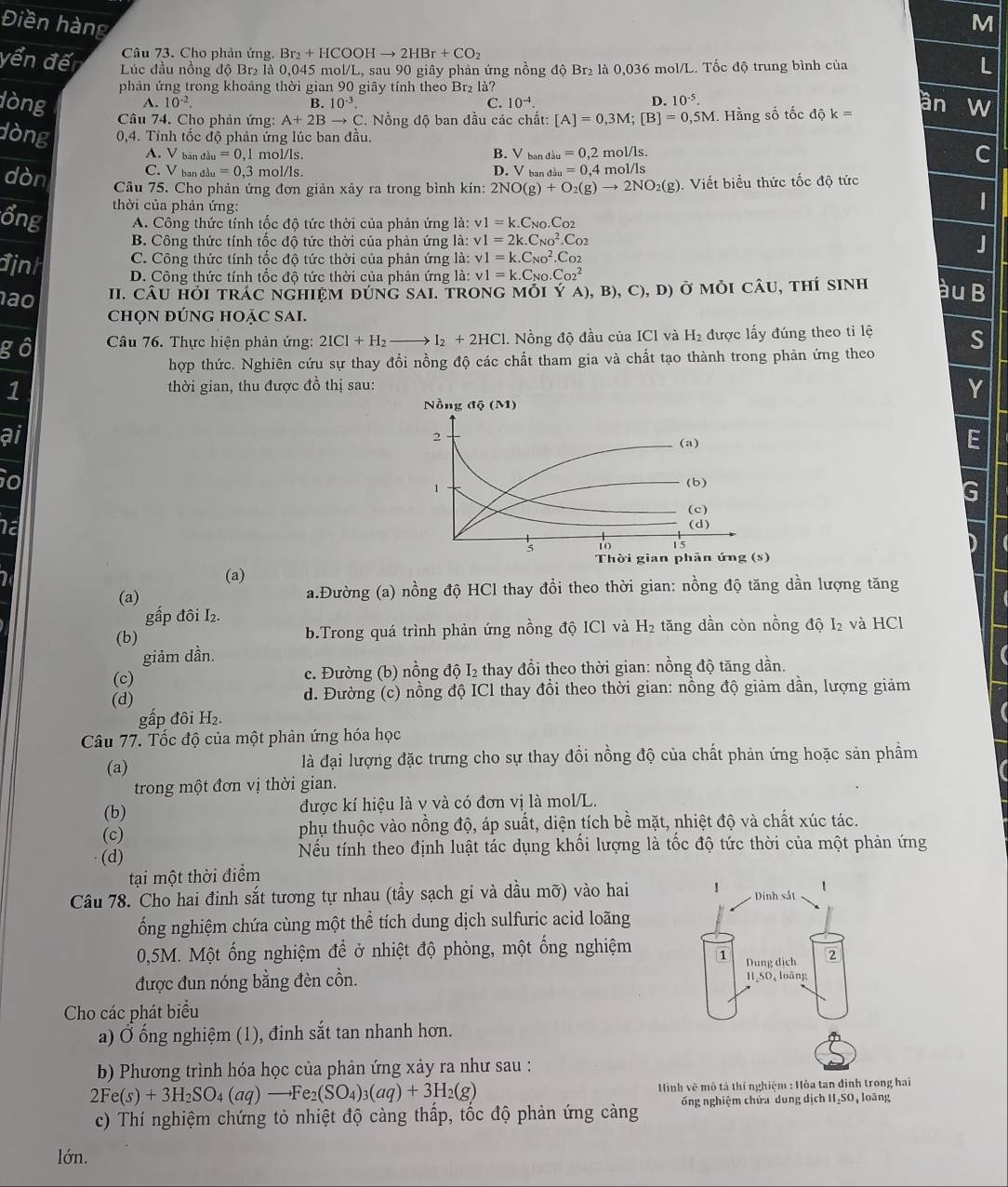 Điền hàng
M
Câu 73. Cho phản ứng. Br_2+HCOOHto 2HBr+CO_2
yến đế  Lúc đầu nồng độ Br₂ là 0,045 mol/L, sau 90 giây phản ứng nồng độ Br₂ là 0,036 mol/L. Tốc độ trung bình của
L
phản ứng trong khoảng thời gian 90 giây tính theo Br₂ là?
dòng A. 10^(-2). B. 10^(-3). C. 10^(-4). D. 10^(-5).
an W
Câu 74. Cho phản ứng: A+2Bto C C. Nồng độ ban đầu các chất: [A]=0,3M;[B]=0,5M. Hằng số tốc dhat Qk=
dòng 0,4. Tính tốc độ phản ứng lúc ban đầu.
A. V bản đầu =0,1 mol/ls. B. V bandiu=0,2mol/ls.
C
C. V ban đầu =0 3 mol/ls. D. V ban _diu=0,4mol/ls
dòn Câu 75. Cho phản ứng đơn giản xảy ra trong bình kín: 2NO(g)+O_2(g)to 2NO_2(g). Viết biểu thức tốc độ tức
thời của phản ứng:
|
ổng A. Công thức tính tốc đô tức thời của phản ứng là: v1=k.C_N0.C_O2
B. Công thức tính tốc độ tức thời của phản ứng là: v1=2k.C_(NO)^2.C_O2
C. Công thức tính tốc độ tức thời của phản ứng là: v1=k.C_(NO)^2.C_O2
J
định D. Công thức tính tốc độ tức thời của phản ứng là: v1=k.C_NO.C_(O2)^2 àu B
ão II. CÂU HỏI tRÁC NGHIệM đÚnG SAI, tRONG mỗi Ý YA),B),C),D) ở mỏi câu, thí sinh
CHọN ĐÚNG HOẠC SAI.
gô  Câu 76. Thực hiện phản ứng: 2ICI+H_2- I_2+2HCl 1. Nồng độ đầu của ICl và H_2 được lấy đúng theo tỉ lệ S
hợp thức. Nghiên cứu sự thay đổi nồng độ các chất tham gia và chất tạo thành trong phản ứng theo
1  thời gian, thu được đồ thị sau:
Y
Nồng di(M)
ai
2
(a)
E
io (b)
1
G
(c)
Na (d)
5 10 15
(a) Thời gian phân ứng (s)
(a) a.Đường (a) nồng độ HCl thay đồi theo thời gian: nồng độ tăng dần lượng tăng
gấp đôi I₂.
(b) b.Trong quá trình phản ứng nồng độ ICl và H₂ tăng dần còn nồng độ I₂ và HCl
giảm dần.
(c) c. Đường (b) nồng độ I₂ thay đổi theo thời gian: nồng độ tăng dần.
(d) d. Đường (c) nồng độ ICl thay đồi theo thời gian: nồng độ giảm dần, lượng giảm
gấp đôi H₂.
Câu 77. Tốc độ của một phản ứng hóa học
(a) là đại lượng đặc trưng cho sự thay đổi nồng độ của chất phản ứng hoặc sản phầm
trong một đơn vị thời gian.
(b) được kí hiệu là v và có đơn vị là mol/L.
(c) phụ thuộc vào nồng độ, áp suất, diện tích bề mặt, nhiệt độ và chất xúc tác.
(d) Nếu tính theo định luật tác dụng khối lượng là tốc độ tức thời của một phản ứng
tại một thời điểm
Câu 78. Cho hai đinh sắt tương tự nhau (tầy sạch gi và dầu mỡ) vào hai 
ổng nghiệm chứa cùng một thể tích dung dịch sulfuric acid loãng
0,5M. Một ống nghiệm để ở nhiệt độ phòng, một ống nghiệm 
được đun nóng bằng đèn cồn. 
Cho các phát biểu
a) Ở ống nghiệm (1), đinh sắt tan nhanh hơn.
b) Phương trình hóa học của phản ứng xảy ra như sau :
2Fe(s)+3H_2SO_4(aq)to Fe_2(SO_4)_3(aq)+3H_2(g) Hình vẽ mô tả thí nghiệm : Hòa tan định trong hai
c) Thí nghiệm chứng tỏ nhiệt độ càng thấp, tốc độ phản ứng càng ổng nghiệm chứa dung dịch II₂SO , loãng
lớn.