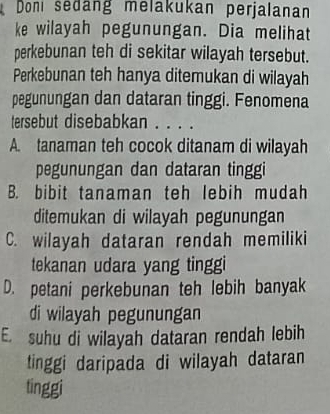 Don sedang melakukan perjalanan
ke wilayah pegunungan. Dia melihat
perkebunan teh di sekitar wilayah tersebut.
Perkebunan teh hanya ditemukan di wilayah
pegunungan dan dataran tinggi. Fenomena
tersebut disebabkan . . . .
A. tanaman teh cocok ditanam di wilayah
pegunungan dan dataran tinggi
B. bibit tanaman teh lebih mudah
ditemukan di wilayah pegunungan
C. wilayah dataran rendah memiliki
tekanan udara yang tinggi
D. petani perkebunan teh lebih banyak
di wilayah pegunungan
E. suhu di wilayah dataran rendah lebih
tinggi daripada di wilayah dataran
tinggi