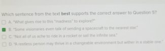 Which sentence from the text best supports the correct answer to Question 5?
A. "What gives rise to this "madness" to explore?"
B. 'Some visionaries even talk of sending a spacecraft to the nearest star.'
C. "Not all of us ache to ride in a rocket or sail the infinite sea.”
D. "A restless person may thrive in a changeable environment but wither in a stable one."