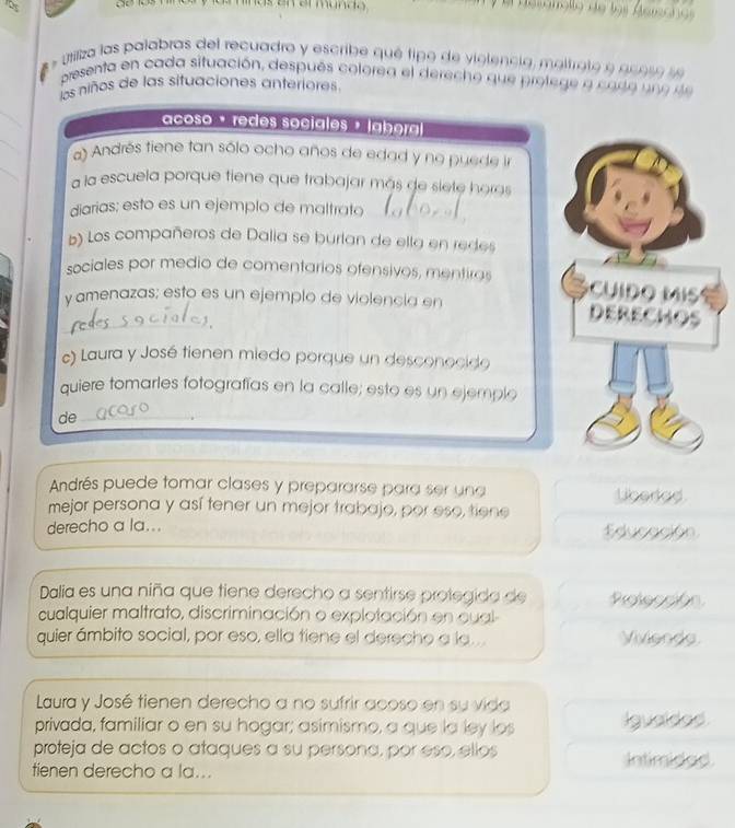 em mando desonollo de los Gerzcno 
* utiliza las palabras del recuadro y escribe qué tipo de violencia, maltrato e gu o se se 
presenta en cada situación, después colorea el derecho que prolege a codo u e de 
los niños de las situaciones anteriores 
_ 
_ 
acoso · redes sociales » laoral 
_ 
a) Andrés tiene tan sólo ocho años de edad y no puede in 
a la escuela porque tiene que trabajar más de siete horas 
diarias; esto es un ejemplo de maltrato 
_ 
b) Los compañeros de Dalia se burlan de ella en redes 
sociales por medio de comentarios ofensivos, mentiras c u i do Mi s 
y amenazas; esto es un ejemplo de violencia en DERECHOS 
c) Laura y José tienen miedo porque un desconocido 
quiere tomarles fotografías en la calle; esto es un ejemple 
de_ 
Andrés puede tomar clases y prepararse para ser una Lberad 
mejor persona y así tener un mejor trabajo, por eso, tiene 
derecho a la... Educación 
Dalia es una niña que tiene derecho a sentirse protegida de Protección 
cualquier maltrato, discriminación o explotación en cual 
quier ámbito social, por eso, ella tiene el derecho a la.... Vivienda 
Laura y José tienen derecho a no sufrir acoso en su vida 
privada, familiar o en su hogar; asimismo, a que la ley los Igualdad 
proteja de actos o ataques a su persona, por eso, ellos 
tienen derecho a la... Intimidad.