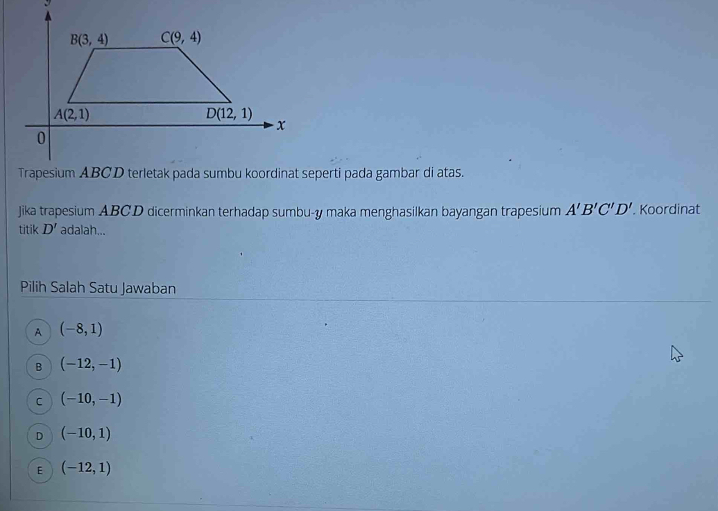 Jika trapesium ABCD dicerminkan terhadap sumbu-y maka menghasilkan bayangan trapesium A'B'C'D'. Koordinat
titik D' adalah...
Pilih Salah Satu Jawaban
A (-8,1)
B (-12,-1)
C (-10,-1)
D (-10,1)
E (-12,1)