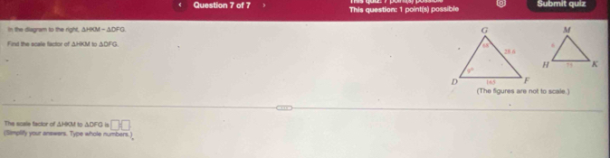 This question: 1 point(s) possible Submit quiz
in the diagram to the right, △ HOM=△ DFG
Find the scale factor of △ HOM to △ DFQ
(The figures are not to scale.)
The scale factor of ΔHKM to ΔDIFG is □ □
(Simplify your answars. Type whole numbers. 2