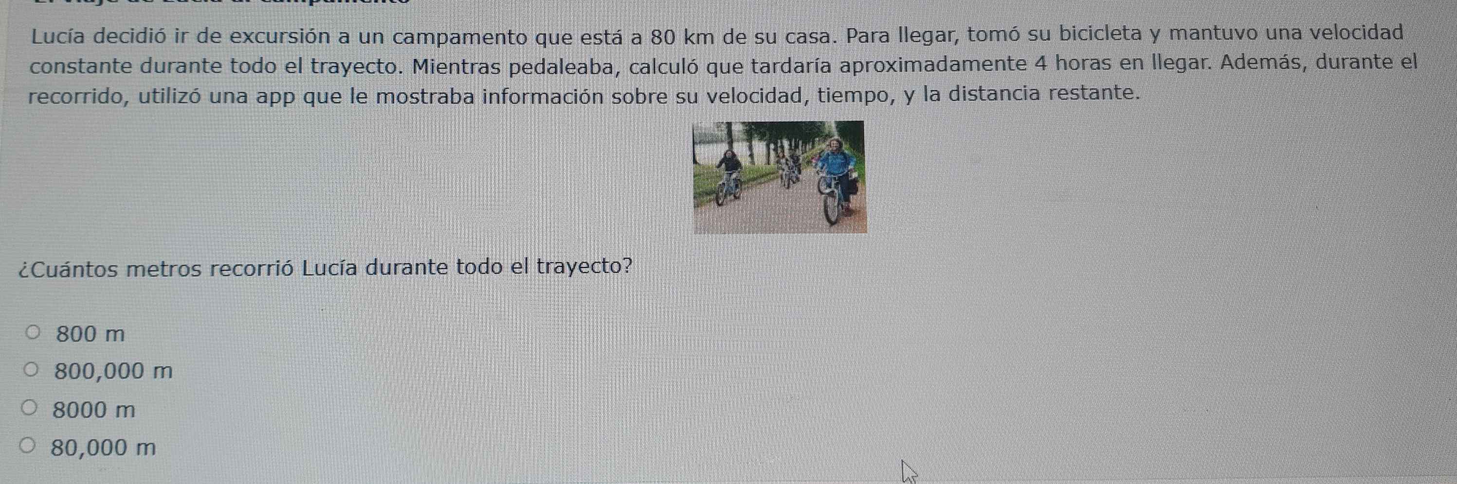 Lucía decidió ir de excursión a un campamento que está a 80 km de su casa. Para llegar, tomó su bicicleta y mantuvo una velocidad
constante durante todo el trayecto. Mientras pedaleaba, calculó que tardaría aproximadamente 4 horas en llegar. Además, durante el
recorrido, utilizó una app que le mostraba información sobre su velocidad, tiempo, y la distancia restante.
¿Cuántos metros recorrió Lucía durante todo el trayecto?
800 m
800,000 m
8000 m
80,000 m