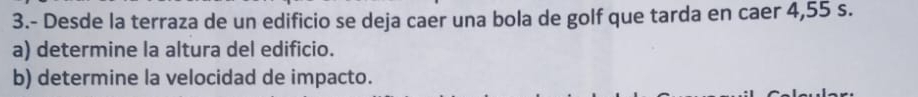 3.- Desde la terraza de un edificio se deja caer una bola de golf que tarda en caer 4,55 s. 
a) determine la altura del edificio. 
b) determine la velocidad de impacto.